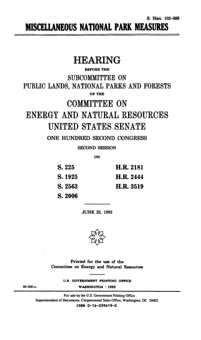 handle is hein.cbhear/miscnpm0001 and id is 1 raw text is: S. HRG. 102-888
MSCEU0ANEOUS NATIONAL PARK MEASURES
HEARING
BEFORE THE
SUBCOMMITTEE ON
PUBLIC LANDS, NATIONAL PARKS AND FORESTS
OF THE
COMMITTEE ON
ENERGY AND NATURAL RESOURCES
UNITED STATES SENATE
ONE HUNDRED SECOND CONGRESS
SECOND SESSION
ON
S. 225               H.R. 2181
S. 1925              H.R. 2444
S. 2563              H.R. 3519
S. 2006
JUNE 23, 1992
Printed for the use of the
Committee on Energy and Natural Resources
U.S. GOVERNMENT PRINTING OFFICE
60-359 t            WASHINGTON : 1992
For sale by the U.S. Government Printing Office
Superintendent of Documents, Congressional Sales Office, Washington, DC 20402
ISBN 0-16-039619-0


