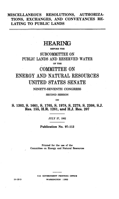 handle is hein.cbhear/miscreslt0001 and id is 1 raw text is: 


MISCELLANEOUS     RESOLUTIONS, AUTHORIZA-
  TIONS, EXCHANGES, AND CONVEYANCES RE-
  LATING TO PUBLIC LANDS




                 HEARING
                    BEFORE THE
               SUBCOMMITTEE ON
       PUBLIC LANDS AND RESERVED WATER
                      OF THE
               COMMITTEE ON
    ENERGY AND NATURAL RESOURCES

          UNITED STATES SENATE
            NINETY-SEVENTH CONGRESS
                  SECOND SESSION
                       ON
  S. 1303, S. 1661, S. 1705, S. 1978, S. 2279, S. 2308, S.J.
        Res. 155, H.R. 1281, and H.J. Res. 207

                   JULY 27, 1982

               Publication No. 97-113




               Printed for the use of the
           Committee on Energy and Natural Resources






              U.S. GOVERNMENT PRINTING OFFICE
   15-1230        WASHINGTON : 1983


