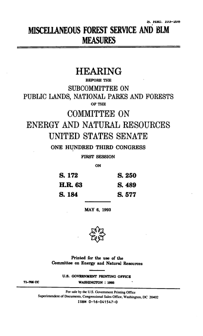 handle is hein.cbhear/misfrserv0001 and id is 1 raw text is: Lb. 11(. IU*UO
MISCULkNEOUS FOREST SERVICE AND BLM
MEASURES
HEARING
BEFORE M
SUBCOMMITTEE ON
PUBLIC LANDS, NATIONAL PARKS AND FORESTS
OF TM
COMMITTEE ON
ENERGY AND NATURAL RESOURCES
UNITED STATES SENATE
ONE HLTNDRED THIRD CONGRESS
FIRST SESSION
ON
S. 172               S. 250
H.R. 63              S. 489
S. 184               S. 577
MAY 6, 1993
Printed for the use of the
Committee on Energy and Natural Resources
U.S. GOVERNMENT PRINTING OFFICE
71-706 CC           WASMNGTON : i99
For sale by the U.S. Government Printing Office
Superintendent of Documents, Congressional Sales Office, Washington, DC 20402
ISBN 0-16-041547-0


