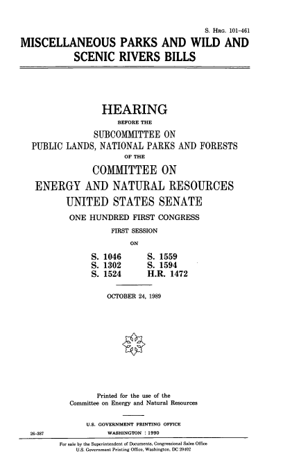 handle is hein.cbhear/misparkwi0001 and id is 1 raw text is: S. HRG. 101-461
MISCELLANEOUS PARKS AND WILD AND
SCENIC RIVERS BILLS
HEARING
BEFORE THE
SUBCOMMITTEE ON
PUBLIC LANDS, NATIONAL PARKS AND FORESTS
OF THE
COMMITTEE ON
ENERGY AND NATURAL RESOURCES
UNITED STATES SENATE
ONE HUNDRED FIRST CONGRESS
FIRST SESSION
ON
S. 1046       S. 1559
S. 1302       S. 1594
S. 1524       H.R. 1472
OCTOBER 24, 1989
Printed for the use of the
Committee on Energy and Natural Resources
U.S. GOVERNMENT PRINTING OFFICE
26-387              WASHINGTON : 1990
For sale by the Superintendent of Documents, Congressional Sales Office
U.S. Government Printing Office, Washington, DC 20402


