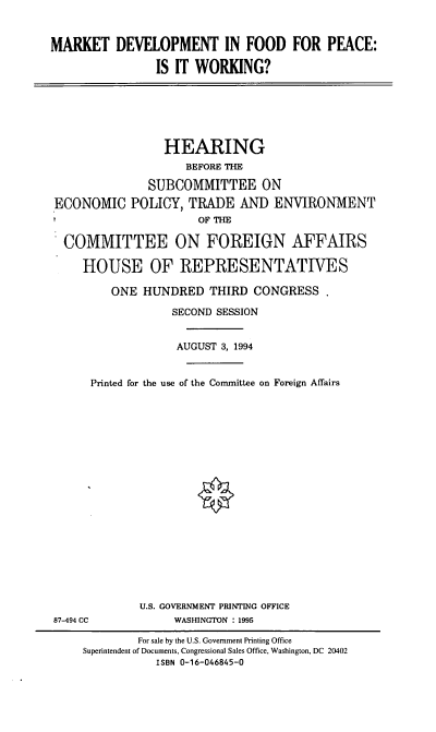 handle is hein.cbhear/mkdvfp0001 and id is 1 raw text is: MARKET DEVELOPMENT IN FOOD FOR PEACE:
IS IT WORKING?

HEARING
BEFORE THE
SUBCOMMITTEE ON
ECONOMIC POLICY, TRADE AND ENVIRONMENT
OF THE
COMMITTEE ON FOREIGN AFFAIRS
HOUSE OF REPRESENTATIVES
ONE HUNDRED THIRD CONGRESS
SECOND SESSION
AUGUST 3, 1994
Printed for the use of the Committee on Foreign Affairs

U.S. GOVERNMENT PRINTING OFFICE
WASHINGTON : 1995

87-494 CC

For sale by the U.S. Government Printing Office
Superintendent of Documents, Congressional Sales Office, Washington, DC 20402
ISBN 0-16-046845-0


