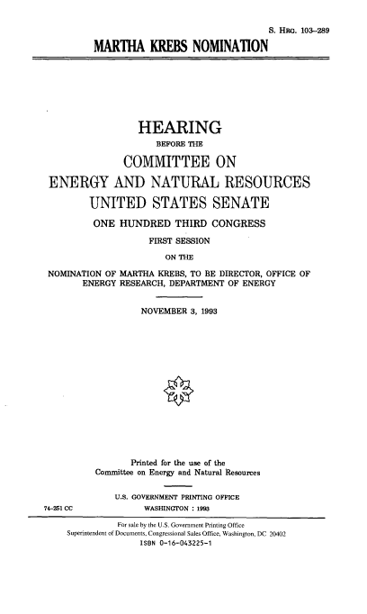 handle is hein.cbhear/mknom0001 and id is 1 raw text is: S. HRG. 103-289
MARTHA KREBS NOMINATION

HEARING
BEFORE THE
COMMITTEE ON
ENERGY AND NATURAL RESOURCES
UNITED STATES SENATE
ONE HUNDRED THIRD CONGRESS
FIRST SESSION
ON THE
NOMINATION OF MARTHA KREBS, TO BE DIRECTOR, OFFICE OF
ENERGY RESEARCH, DEPARTMENT OF ENERGY

NOVEMBER 3, 1993
Printed for the use of the
Committee on Energy and Natural Resources
U.S. GOVERNMENT PRINTING OFFICE
WASHINGTON : 1993

74-251 CC

For sale by the U.S. Government Printing Office
Superintendent of Documents, Congressional Sales Office, Washington, DC 20402
ISBN 0-16-043225-1


