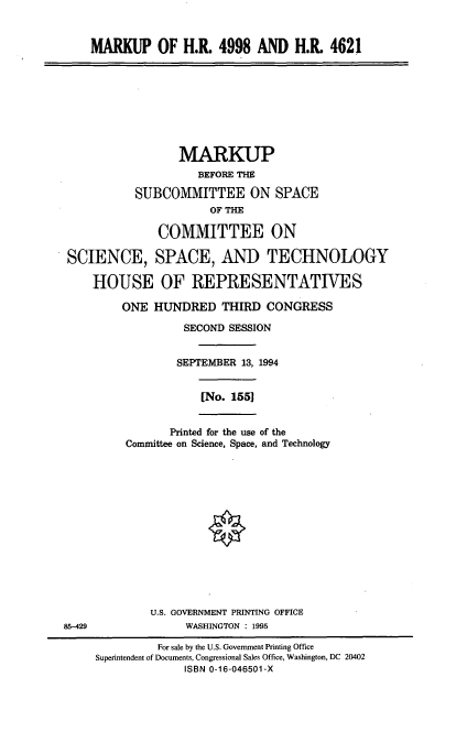 handle is hein.cbhear/mkphr0001 and id is 1 raw text is: MARKUP OF H.R. 4998 AND H.R. 4621

MARKUP
BEFORE THE
SUBCOMMITTEE ON SPACE
OF THE
COMMITTEE ON
SCIENCE, SPACE, AND TECHNOLOGY
HOUSE OF REPRESENTATIVES
ONE HUNDRED THIRD CONGRESS
SECOND SESSION
SEPTEMBER 13, 1994
[No. 1551
Printed for the use of the
Committee on Science, Space, and Technology

U.S. GOVERNMENT PRINTING OFFICE
WASHINGTON : 1995

85-429

For sale by the U.S. Government Printing Office
Superintendent of Documents, Congressional Sales Office, Washington, DC 20402
ISBN 0-16-046501-X


