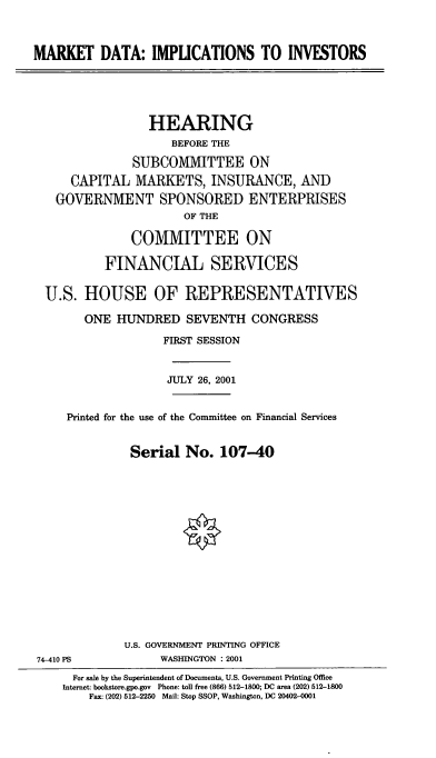 handle is hein.cbhear/mktdi0001 and id is 1 raw text is: MARKET DATA: IMPUCATIONS TO INVESTORS
HEARING
BEFORE THE
SUBCOMMITTEE ON
CAPITAL MARKETS, INSURANCE, AND
GOVERNMENT SPONSORED ENTERPRISES
OF THE
COMMITTEE ON
FINANCIAL SERVICES
U.S. HOUSE OF REPRESENTATIVES
ONE HUNDRED SEVENTH CONGRESS
FIRST SESSION
JULY 26, 2001
Printed for the use of the Committee on Financial Services
Serial No. 107-40
U.S. GOVERNMENT PRINTING OFFICE
74-410 PS             WASHINGTON : 2001
For sale by the Superintendent of Documents, U.S. Government Printing Office
Internet: bookstore.gpo.gov Phone: toll free (866) 512-1800; DC area (202) 512-1800
Fax: (202) 512-2250 Mail: Stop SSOP, Washington, DC 20402-0001


