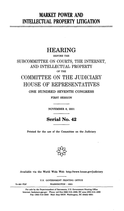 handle is hein.cbhear/mktpwr0001 and id is 1 raw text is: MARKET POWER AND
INTELLECTUAL PROPERTY UTIGATION
HEARING
BEFORE THE
SUBCOMMITTEE ON COURTS, THE INTERNET,
AND INTELLECTUAL PROPERTY
OF THE
COMMITTEE ON THE JUDICIARY
HOUSE OF REPRESENTATIVES
ONE HUNDRED SEVENTH CONGRESS
FIRST SESSION
NOVEMBER 8, 2001
Serial No. 42
Printed for the use of the Committee on the Judiciary
Available via the World Wide Web: http//www.house.gov/judiciary
U.S. GOVERNMENT PRINTING OFFICE
75-981 PDF            WASHINGTON : 2001
For sale by the Superintendent of Documents, U.S. Government Printing Office
Internet: bookstore.gpo.gov Phone: toll free (866) 512-1800; DC area (202) 512-1800
Fax: (202) 512-2250 Mail: Stop SSOP, Washington, DC 20402-4001


