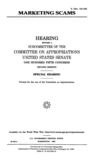 handle is hein.cbhear/mktsc0001 and id is 1 raw text is: S. HRG. 105-695
MARKETING SCAMS

HEARING
BEFORE A
SUBCOMMITTEE OF THE
COMMITTEE ON APPROPRIATIONS
UNITED STATES SENATE
ONE HUNDRED FIFTH CONGRESS
SECOND SESSION
SPECIAL HEARING
Printed for the use of the Committee on Appropriations

Available via
49-4 cc

the World Wide Web: http://www.access.gpo.gov/congress/senate
U.S. GOVERNMENT PRINTING OFFICE
WASHINGTON : 1998

For sale by the U.S. Government Printing Office
Superintendent of Documents, Congressional Sales Office, Washington, DC 20402
ISBN 0-16-057694-6


