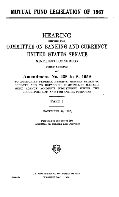 handle is hein.cbhear/mlfslsn0001 and id is 1 raw text is: 



  MUTUAL FUND LEGISLATION OF 1967







                 HEARING
                    BEFORE THE

COMMITTEE ON BANKING AND CURRENCY

          UNITED   STATES SENATE

              NINETIETH CONGRESS

                  FIRST SESSION
                       ON

        Amendment No. 438 to S. 1659
    TO AUTHORIZE FEDERAL RESERVE MEMBER BANKS TO
    OPERATE AND TO ESTABLISH COMMINGLED MANAGE-
    MENT AGENCY ACCOUNTS REGISTERED UNDER THE
        SECURITIES ACT, AND FOR OTHER PURPOSES


                    PART  3


                 NOVEMBER 16, 196fl


                 Printed for the use of t
             Committee on Banking and Currency

















             U.S. GOVERNMENT PRINTING OFFICE
  82-8650        WASHINGTON : 1968


