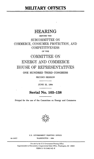 handle is hein.cbhear/mltof0001 and id is 1 raw text is: MILITARY OFFSETS
HEARING
BEFORE THE
SUBCOMMITTEE ON
COMMERCE, CONSUMER PROTECTION, AND
COMPETITIVENESS
OF THE
COMMITTEE ON
ENERGY AND COMMERCE
HOUSE OF REPRESENTATIVES
ONE HUNDRED THIRD CONGRESS
SECOND SESSION
JUNE 22, 1994
Serial No. 103-138
Printed for the use of the Committee on Energy and Commerce
U.S. GOVERNMENT PRINTING OFFICE
84-119CC            WASHINGTON : 1994
For sale by the U.S. Government Printing Office
Superintendent of Documents, Congressional Sales Office, Washington, DC 20402
ISBN 0-16-046143-X


