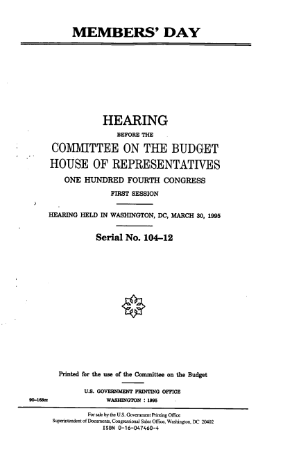 handle is hein.cbhear/mmbsd0001 and id is 1 raw text is: MEMBERS' DAY

HEARING
BEFORE THE
COMMITTEE ON THE BUDGET
HOUSE OF REPRESENTATIVES
ONE HUNDRED FOURTH CONGRESS
FIRST SESSION
HEARING HELD IN WASHINGTON, DC, MARCH 30, 1995
Serial No. 104-12

Printed for the use of the Committee on the Budget
U.S. GOVERNMENT PRINTING OFFICE
WASHINGTON : 1995    -

90-168CC

For sale by the U.S. Government Printing Office
Superintendent of Documents, Congressional Sales Office, Washington, DC 20402
ISBN 0-16-047460-4


