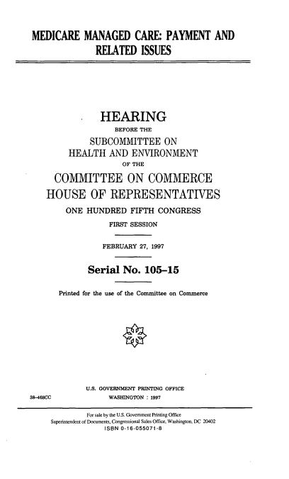 handle is hein.cbhear/mmcpri0001 and id is 1 raw text is: MEDICARE MANAGED CARE: PAYMENT AND
REIATED ISSUES

HEARING
BEFORE THE
SUBCOMMITTEE ON
HEALTH AND ENVIRONMENT
OF THE
COMMITTEE ON COMMERCE
HOUSE OF REPRESENTATIVES
ONE HUNDRED FIFTH CONGRESS
FIRST SESSION
FEBRUARY 27, 1997
Serial No. 105-15
Printed for the use of the Committee on Commerce

U.S. GOVERNMENT PRINTING OFFICE
WASHINGTON : 1997

38-468CC

For sale by the U.S. Government Printing Office
Superintendent of Documents, Congressional Sales Office, Washington, DC 20402
ISBN 0-16-055071-8



