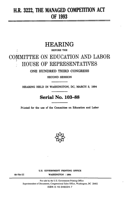 handle is hein.cbhear/mngdca0001 and id is 1 raw text is: H.R. 3222, THE MANAGED COMPETITION ACT
OF 1993

COMMITTEE
HOUSE

HEARING
BEFORE THE
ON EDUCATION AND LABOR
OF REPRESENTATIVES

ONE HUNDRED THIRD CONGRESS
SECOND SESSION
HEARING HELD IN WASHINGTON, DC, MARCH 3, 1994
Serial No. 103-88
Printed for the use of the Committee on Education and Labor

83-724 CC

U.S. GOVERNMENT PRINTING OFFICE
WASHINGTON : 1994

For sale by the U.S. Government Printing Office
Superintendent of Documents, Congressional Sales Office, Washington, DC 20402
ISBN 0-16-046024-7


