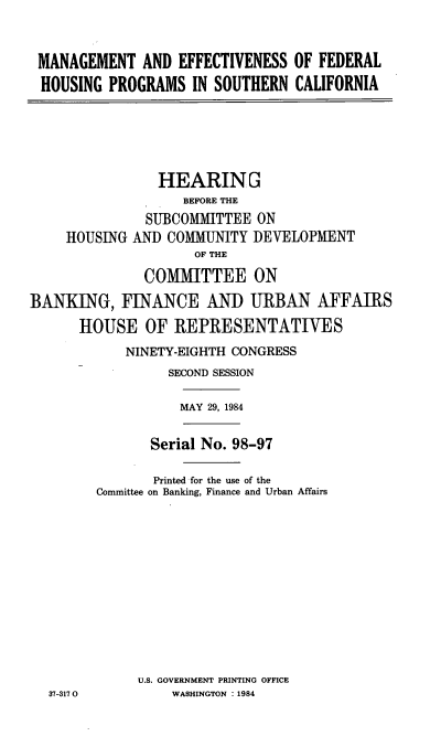 handle is hein.cbhear/mngeffct0001 and id is 1 raw text is: 


MANAGEMENT AND EFFECTIVENESS OF FEDERAL
HOUSING PROGRAMS IN SOUTHERN CALIFORNIA


HOUSING


   HEARING
      BEFORE THE
  SUBCOMMITTEE ON
AND COMMUNITY DEVELOPMENT
        OF THE
 COMMITTEE ON


BANKING, FINANCE AND URBAN AFFAIRS
      HOUSE OF REPRESENTATIVES
            NINETY-EIGHTH CONGRESS
                 SECOND SESSION

                   MAY 29, 1984

               Serial No. 98-97

               Printed for the use of the
        Committee on Banking, Finance and Urban Affairs










              U.S. GOVERNMENT PRINTING OFFICE
  37-317 0        WASHINGTON : 1984


