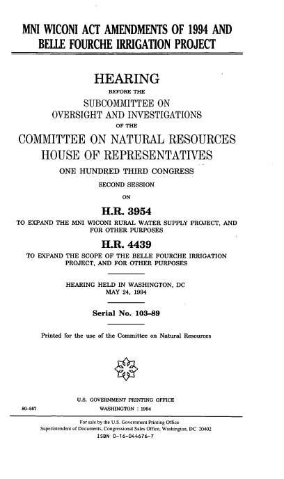 handle is hein.cbhear/mniwicon0001 and id is 1 raw text is: MNI WICONI ACT AMENDMENTS OF 1994 AND
BELLE FOURCHE IRRIGATION PROJECT
HEARING
BEFORE THE
SUBCOMMITTEE ON
OVERSIGHT AND INVESTIGATIONS
OF THE
COMMITTEE ON NATURAL RESOURCES
HOUSE OF REPRESENTATIVES
ONE HUNDRED THIRD CONGRESS
SECOND SESSION
ON
H.R. 3954
TO EXPAND THE MNI WICONI RURAL WATER SUPPLY PROJECT, AND
FOR OTHER PURPOSES
H.R. 4439
TO EXPAND THE SCOPE OF THE BELLE FOURCHE IRRIGATION
PROJECT, AND FOR OTHER PURPOSES
HEARING HELD IN WASHINGTON, DC
MAY 24, 1994
Serial No. 103-89
Printed for the use of the Committee on Natural Resources
U.S. GOVERNMENT PRINTING OFFICE
80-987             WASHINGTON : 1994
For sale by the U.S. Government Printing Office
Superintendent of Documents, Congressional Sales Office, Washington, DC 20402
ISBN 0-16-044676-7


