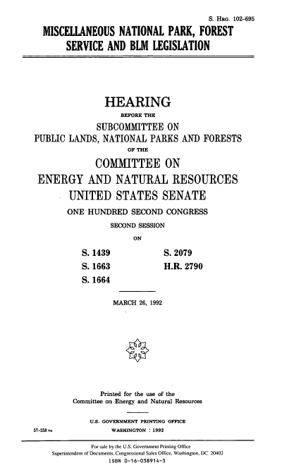 handle is hein.cbhear/mnpf0001 and id is 1 raw text is: S. HRG. 102-695
MISCELLANEOUS NATIONAL PARK, FOREST
SERVICE AND BLM LEGISLATION
HEARING
BEFORE THE
SUBCOMMITTEE ON
PUBLIC LANDS, NATIONAL PARKS AND FORESTS
OF THE
COMMITTEE ON
ENERGY AND NATURAL RESOURCES
UNITED STATES SENATE
ONE HUNDRED SECOND CONGRESS
SECOND SESSION
ON
S.1439          S.2079
S. 1663         H.R. 2790
S. 1664
MARCH 26, 1992
Printed for the use of the
Committee on Energy and Natural Resources
U.S. GOVERNMENT PRINTING OFFICE
57-258 u       WASHINGTON : 1992

For sale by the U.S. Government Printing Office
Superintendent of Documents, Congressional Sales Office, Washington, DC 20402
ISBN 0-16-038914-3


