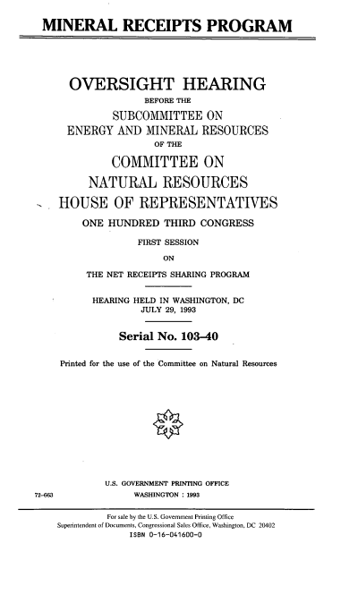 handle is hein.cbhear/mnrpp0001 and id is 1 raw text is: MINERAL RECEIPTS PROGRAM
OVERSIGHT HEARING
BEFORE THE
SUBCOMMITTEE ON
ENERGY AND MINERAL RESOURCES
OF THE
COMMITTEE ON
NATURAL RESOURCES
HOUSE OF REPRESENTATIVES
ONE HUNDRED THIRD CONGRESS
FIRST SESSION
ON
THE NET RECEIPTS SHARING PROGRAM
HEARING HELD IN WASHINGTON, DC
JULY 29, 1993
Serial No. 103-40
Printed for the use of the Committee on Natural Resources
U.S. GOVERNMENT PRINTING OFFICE
72-863             WASHINGTON : 1993
For sale by the U.S. Government Printing Office
Superintendent of Documents, Congressional Sales Office, Washington, DC 20402
ISBN 0-16-041600-0


