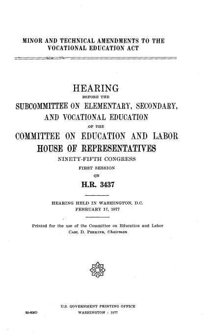 handle is hein.cbhear/mntchnl0001 and id is 1 raw text is: 







  MINOR AND TECHNICAL AMENDMENTS TO THE
         VOCATIONAL EDUCATION ACT








                HEARING
                   BEFORE THE

SUBCOMMITTEE ON ELEMENTARY, SECONDARY,

        AND VOCATIONAL EDUCATION
                    OF THE

COMMITTEE     ON  EDUCATION     AND    LABOR

      HOUSE OF REPRESENTATIVES

            NINETY-FIFTH CONGRESS

                  FIRST SESSION
                      ON

                   H.R. 3437



          HEARING HELD IN WASHINGTON, D.C.
                 FEBRUARY 17, 1977


     Printed for the use of the Committee on Education and Labor
               CARL D. PERKINS, Chairman















             U.S. GOVERNMENT PRINTING OFFICE
   85-8080        WASHINGTON : 1977



