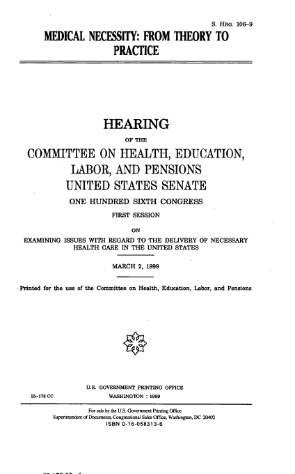 handle is hein.cbhear/mnthp0001 and id is 1 raw text is: 

                                         S. HRG. 106-9
MEDICAL NECESSITY: FROM THEORY TO

                 PRACTICE


                   HEARING
                        OF THE

COMMITTEE ON HEALTH, EDUCATION,

           LABOR, AND PENSIONS

         UNITED STATES SENATE
         ONE HUNDRED SIXTH CONGRESS
                     FIRST SESSION

                         ON


EXAMINING


ISSUES WITH REGARD TO THE DELIVERY OF NECESSARY
  HEALTH CARE IN THE UNITED STATES


                       MARCH 2, 1999

Printed for the use of the Committee on Health, Education, Labor, and Pensions


55-178 CC


U.S. GOVERNMENT PRINTING OFFICE
     WASHINGTON : 1999


         For sale by the U.S. Government Printing Office
Superintendent of Documents, Congressional Sales Office, Washington, DC 20402
             ISBN 0-16-058313-6


