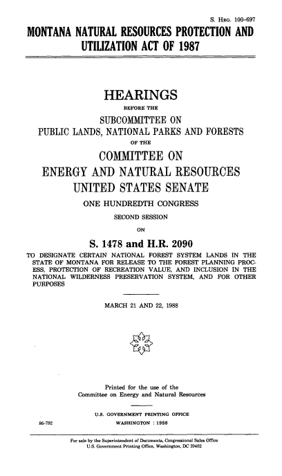 handle is hein.cbhear/mntnatre0001 and id is 1 raw text is: S. HRG. 100-697
MONTANA NATURAL RESOURCES PROTECTION AND
UTILIZATION ACT OF 1987

HEARINGS
BEFORE THE
SUBCOMIMITTEE ON
PUBLIC LANDS, NATIONAL PARKS AND
OF THE
COMMITTEE ON

FORESTS

ENERGY AND NATURAL RESOURCES
UNITED STATES SENATE
ONE HUNDREDTH CONGRESS
SECOND SESSION
ON
S. 1478 and H.R. 2090
TO DESIGNATE CERTAIN NATIONAL FOREST SYSTEM LANDS IN THE
STATE OF MONTANA FOR RELEASE TO THE FOREST PLANNING PROC-
ESS, PROTECTION OF RECREATION VALUE, AND INCLUSION IN THE
NATIONAL WILDERNESS PRESERVATION SYSTEM, AND FOR OTHER
PURPOSES
MARCH 21 AND 22, 1988
Printed for the use of the
Committee on Energy and Natural Resources
U.S. GOVERNMENT PRINTING OFFICE

86-792

WASHINGTON : 1988

For sale by the Superintendent of Documents, Congressional Sales Office
U.S. Government Printing Office, Washington, DC 20402



