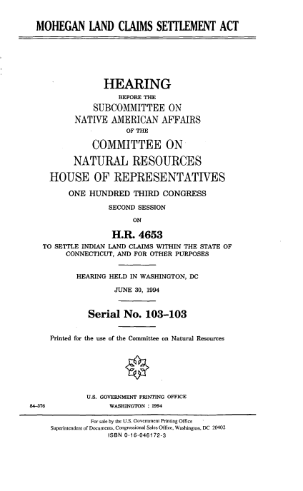 handle is hein.cbhear/mohlndcl0001 and id is 1 raw text is: MOHEGAN LAND CLAIMS SETMENT ACT
HEARING
BEFORE THE
SUBCOMMITTEE ON
NATIVE AMERICAN AFFAIRS
OF THE
COMMITTEE ON
NATURAL RESOURCES
HOUSE OF REPRESENTATIVES
ONE HUNDRED THIRD CONGRESS
SECOND SESSION
ON
H.R. 4653
TO SETTLE INDIAN LAND CLAIMS WITHIN THE STATE OF
CONNECTICUT, AND FOR OTHER PURPOSES
HEARING HELD IN WASHINGTON, DC
JUNE 30, 1994
Serial No. 103-103
Printed for the use of the Committee on Natural Resources
U.S. GOVERNMENT PRINTING OFFICE
84-376             WASHINGTON : 1994
For sale by the U.S. Government Printing Office
Superintendent of Documents, Congressional Sales Office, Washington, DC 20402
ISBN 0-16-046172-3


