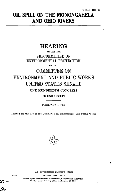 handle is hein.cbhear/mononoh0001 and id is 1 raw text is: S. HRG. 100-545
OIL SPILL ON THE MONONGAHELA
AND OHIO RIVERS

HEARING
BEFORE THE
SUBCOMITTEE ON
ENVIRONMENTAL PROTECTION
OF THE
COMIMITTEE ON
ENVIRONMENT AND PUBLIC WORKS
UNITED STATES SENATE
ONE HUNDREDTH CONGRESS
SECOND SESSION
FEBRUARY 4, 1988
Printed for the use of the Committee on Environment and Public Works

83-389

U.S. GOVERNMENT PRINTING OFFICE
WASHINGTON : 1988
For sale by the Superintendent of Documents, Congressional Sales Office
U.S. Government Printing Office, Washington, DC 20402


