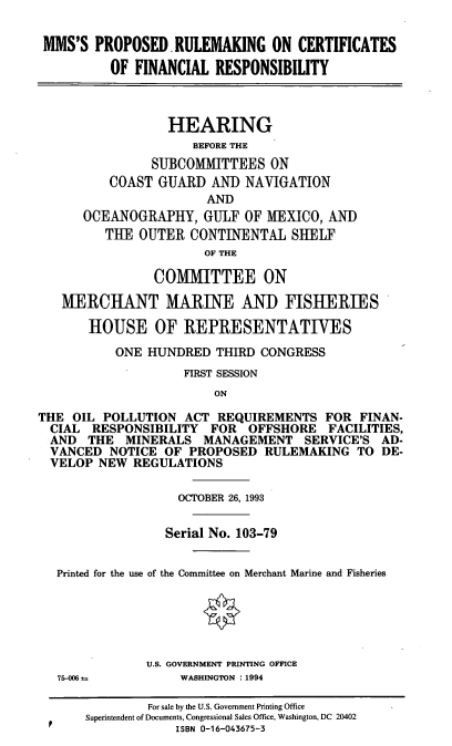 handle is hein.cbhear/mprcert0001 and id is 1 raw text is: MMS'S PROPOSED. RULEMAKING ON CERTIFICATES
OF FINANCIAL RESPONSIBILITY
HEARING
BEFORE THE
SUBCOMMITTEES ON
COAST GUARD AND NAVIGATION
AND
OCEANOGRAPHY, GULF OF MEXICO, AND
THE OUTER CONTINENTAL SHELF
OF THE
COMMITTEE ON
MERCHANT MARINE AND FISHERIES
HOUSE OF REPRESENTATIVES
ONE HUNDRED THIRD CONGRESS
FIRST SESSION
ON
THE OIL POLLUTION ACT REQUIREMENTS FOR FINAN-
CIAL RESPONSIBILITY FOR OFFSHORE FACILITIES,
AND THE MINERALS MANAGEMENT SERVICE'S AD-
VANCED NOTICE OF PROPOSED RULEMAKING TO DE-
VELOP NEW REGULATIONS
OCTOBER 26, 1993
Serial No. 103-79
Printed for the use of the Committee on Merchant Marine and Fisheries
U.S. GOVERNMENT PRINTING OFFICE

75-0N as

WASHINGTON : 1994

For sale by the U.S. Government Printing Office
Superintendent of Documents, Congressional Sales Office, Washington, DC 20402
ISBN 0-16-043675-3


