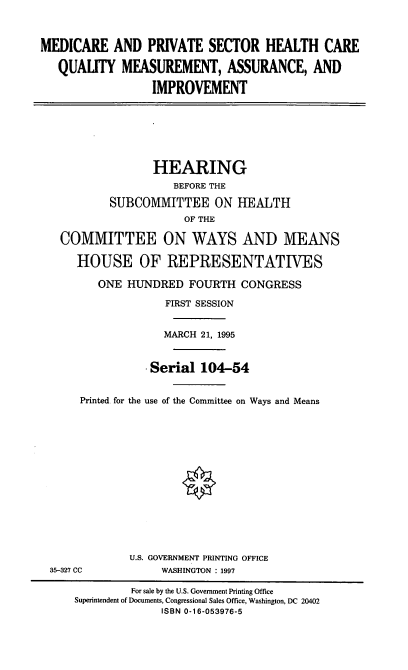 handle is hein.cbhear/mpshcq0001 and id is 1 raw text is: MEDICARE AND PRIVATE SECTOR HEALTH CARE
QUALITY MEASUREMENT, ASSURANCE, AND
IMPROVEMENT

HEARING
BEFORE THE
SUBCOMMITTEE ON HEALTH
OF THE
COMMITTEE ON WAYS AND MEANS
HOUSE OF REPRESENTATIVES
ONE HUNDRED FOURTH CONGRESS
FIRST SESSION
MARCH 21, 1995
Serial 104-54
Printed for the use of the Committee on Ways and Means
U.S. GOVERNMENT PRINTING OFFICE
35-327 CC             WASHINGTON : 1997
For sale by the U.S. Government Printing Office
Superintendent of Documents, Congressional Sales Office, Washington, DC 20402
ISBN 0-16-053976-5


