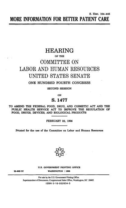 handle is hein.cbhear/mrinfbtr0001 and id is 1 raw text is: 


                                             S. HRG. 104-445

 MORE INFORMATION FOR BETTER PATIENT CARE









                    HEARING
                          OF THE

                 COMMITTEE ON

      LABOR AND HUMAN RESOURCES

           UNITED STATES SENATE

           ONE HUNDRED FOURTH CONGRESS

                     SECOND SESSION

                           ON

                        S. 1477
TO AMEND THE FEDERAL FOOD, DRUG, AND COSMETIC ACT AND THE
PUBLIC HEALTH SERVICE ACT TO IMPROVE THE REGULATION OF
FOOD, DRUGS, DEVICES, AND BIOLOGICAL PRODUCTS

                     FEBRUARY 22, 1996


    Printed for the use of the Committee on Labor and Human Resources











                U.S. GOVERNMENT PRINTING OFFICE
   22-902 CC          WASHINGTON : 1996

                For sale by the U.S. Government Printing Office
        Superintendent of Documents, Congressional Sales Office, Washington, DC 20402
                     ISBN 0-16-052634-5



