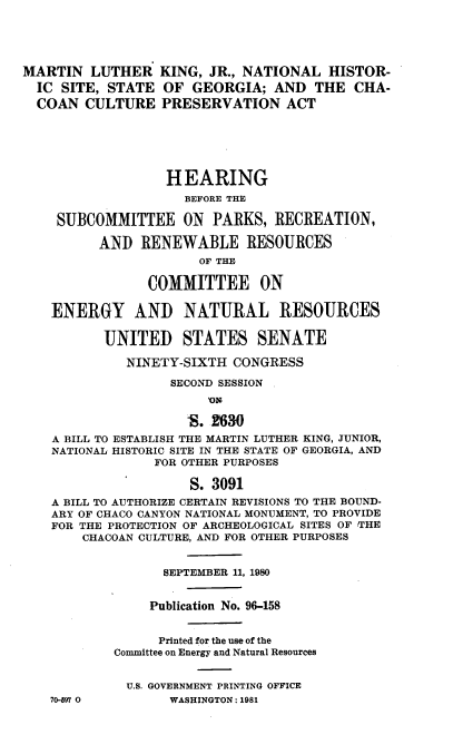 handle is hein.cbhear/mrtnlth0001 and id is 1 raw text is: 





MARTIN LUTHER KING, JR., NATIONAL HISTOR-
  IC SITE, STATE OF GEORGIA; AND THE CHA-
  COAN CULTURE PRESERVATION ACT






                  HEARING
                     BEFORE THE

    SUBCOMMITTEE ON PARKS, RECREATION,

          AND RENEWABLE RESOURCES
                       OF THE

                COMMITTEE ON

    ENERGY AND NATURAL RESOURCES

          UNITED STATES SENATE

             NINETY-SIXTH CONGRESS

                   SECOND SESSION
                        )ON

                     S. 2630
    A BILL TO ESTABLISH THE MARTIN LUTHER KING, JUNIOR,
    NATIONAL HISTORIC SITE IN THE STATE OF GEORGIA, AND
                 FOR OTHER PURPOSES

                     S. 3091
    A BILL TO AUTHORIZE CERTAIN REVISIONS TO THE BOUND-
    ARY OF CHACO CANYON NATIONAL MONUMENT, TO PROVIDE
    FOR THE PROTECTION OF ARCHEOLOGICAL SITES OF THE
        CHACOAN CULTURE, AND FOR OTHER PURPOSES


                  SEPTEMBER 11, 1980


                Publication No. 96-158


                Printed for the use of the
            Committee on Energy and Natural Resources


            U.S. GOVERNMENT PRINTING OFFICE


70-597 0


WASHINGTON : 1981


