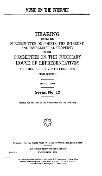 handle is hein.cbhear/mscint0001 and id is 1 raw text is: MUSIC ON THE INTERNET

HEARING
BEFORE THE
SUBCOMMITTEE ON COURTS, THE INTERNET,
AND INTELLECTUAL PROPERTY
OF THE
COMMITTEE ON THE JUDICIARY
HOUSE OF REPRESENTATIVES
ONE HUNDRED SEVENTH CONGRESS
FIRST SESSION

MAY 17, 2001

Serial No. 12
Printed for the use of the Committee on the Judiciary

Available via the World Wide Web: http-//www.house.gov/judiciary
U.S. GOVERNMENT PRINTING OFFICE
72-613PS                       WASHINGTON : 2001
For sale by the Superintendent of Documents, U.S. Government Printing Office
Internet: bookstore.gpo.gov Phone: (202) 512-1800 Fax: (202) 512-2250
Mail: Stop SSOP, Washington, DC 20402-0001


