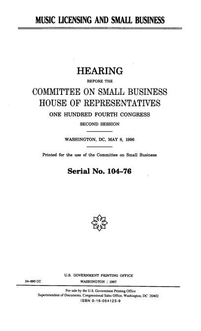handle is hein.cbhear/msclsb0001 and id is 1 raw text is: MUSIC LICENSING AND SMALL BUSINESS

HEARING
BEFORE THE
COMMITTEE ON SMALL BUSINESS
HOUSE OF REPRESENTATIVES
ONE HUNDRED FOURTH CONGRESS
SECOND SESSION
WASHINGTON, DC, MAY 8, 1996
Printed for the use of the Committee on Small Business
Serial No. 104-76

U.S. GOVERNMENT PRINTING OFFICE
WASHINGTON : 1997

24-690 CC

For sale by the U.S. Government Printing Office
Superintendent of Documents, Congressional Sales Office, Washington, DC 20402
ISBN 0-16-054123-9


