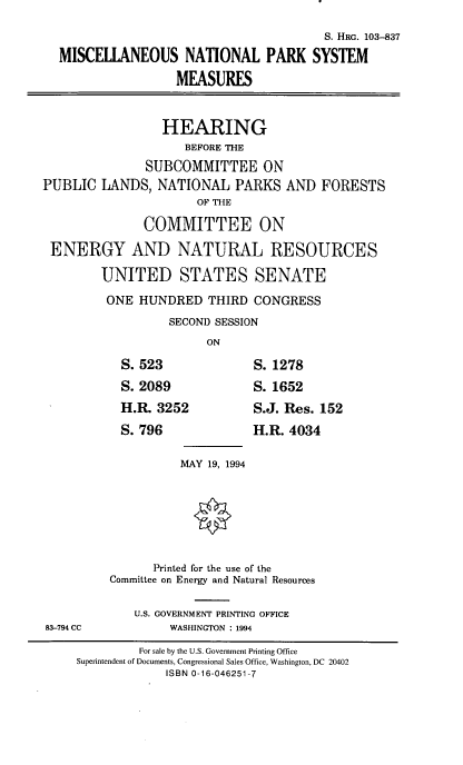 handle is hein.cbhear/mscntprk0001 and id is 1 raw text is: S. HRG. 103-837
MISCELLANEOUS NATIONAL PARK SYSTEM
MEASURES
HEARING
BEFORE THE
SUBCOMMITTEE ON
PUBLIC LANDS, NATIONAL PARKS AND FORESTS
OF THE
COMMITTEE ON
ENERGY AND NATURAL RESOURCES
UNITED STATES SENATE
ONE HUNDRED THIRD CONGRESS
SECOND SESSION
ON
S. 523          S. 1278
S. 2089         S. 1652
H.I 3252       S.J. Res. 152
S. 796          H.R. 4034
MAY 19, 1994
Printed for the use of the
Committee on Energy and Natural Resources
U.S. GOVERNMENT PRINTING OFFICE
83-794 CC      WASHINGTON : 1994

For sale by the U.S. Government Printing Office
Superintendent of Documents, Congressional Sales Office, Washington, DC 20402
ISBN 0-16-046251-7


