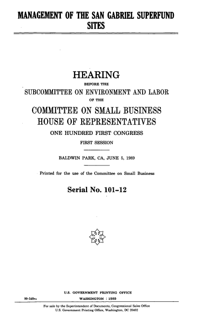 handle is hein.cbhear/msgs0001 and id is 1 raw text is: MANAGEMENT OF THE SAN GABRIEL SUPERFUND
SITES

HEARING
BEFORE THE
SUBCOMMITTEE ON ENVIRONMENT AND LABOR
OF THE
COMMITTEE ON SMALL BUSINESS
HOUSE OF REPRESENTATIVES
ONE HUNDRED FIRST CONGRESS
FIRST SESSION
BALDWIN PARK, CA, JUNE 5, 1989
Printed for the use of the Committee on Small Business
Serial No. 101-12

99-548sa

U.S. GOVERNMENT PRINTING OFFICE
WASHINGTON : 1989
For sale by the Superintendent of Documents, Congressional Sales Office
U.S. Government Printing Office, Washington, DC 20402


