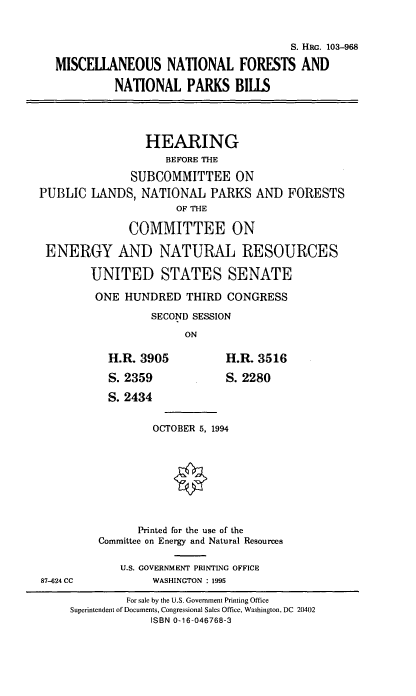 handle is hein.cbhear/msntfornt0001 and id is 1 raw text is: S. HRG. 103-968
MISCELLANEOUS NATIONAL FORESTS AND
NATIONAL PARKS BILLS
HEARING
BEFORE THE
SUBCOMMITTEE ON
PUBLIC LANDS, NATIONAL PARKS AND FORESTS
OF THE
COMMITTEE ON
ENERGY AND NATURAL RESOURCES
UNITED STATES SENATE
ONE HUNDRED THIRD CONGRESS
SECOND SESSION
ON
H.R. 3905           H.R. 3516
S. 2359             S. 2280
S. 2434
OCTOBER 5, 1994
Printed for the use of the
Committee on Energy and Natural Resources
U.S. GOVERNMENT PRINTING OFFICE
87-624 CC          WASHINGTON : 1995
For sale by the U.S. Government Printing Office
Superintendent of Documents, Congressional Sales Office, Washington, DC 20402
ISBN 0-16-046768-3


