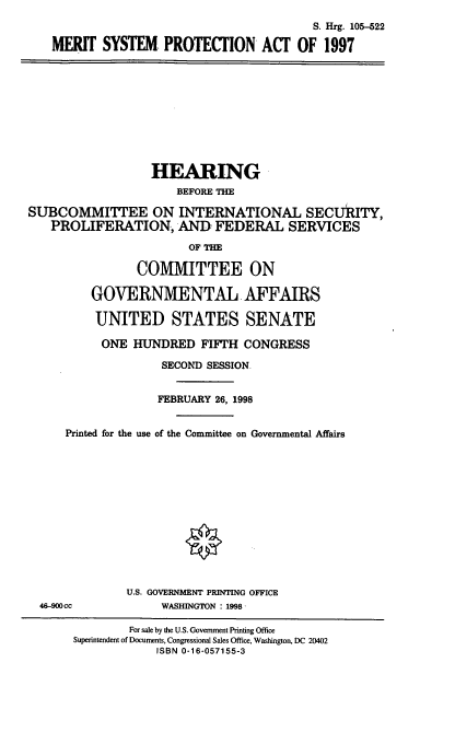 handle is hein.cbhear/mspa0001 and id is 1 raw text is: S. Hrg. 105-522
MERIT SYSTEM PROTECTION ACT OF 1997
HEARING
BEFORE THE
SUBCOMMITTEE ON INTERNATIONAL SECURITY,
PROLIFERATION, AND FEDERAL SERVICES
OF THE
COMMITTEE ON
GOVERNMENTAL. AFFAIRS
UNITED STATES SENATE
ONE HUNDRED FIFTH CONGRESS
SECOND SESSION.
FEBRUARY 26, 1998
Printed for the use of the Committee on Governmental Affairs
U.S. GOVERNMENT PRINTING OFFICE
46-900cc              WASHINGTON : 1998-
For sale by the U.S. Government Printing Office
Superintendent of Documents, Congressional Sales Office, Washington, DC 20402
ISBN 0-16-057155-3


