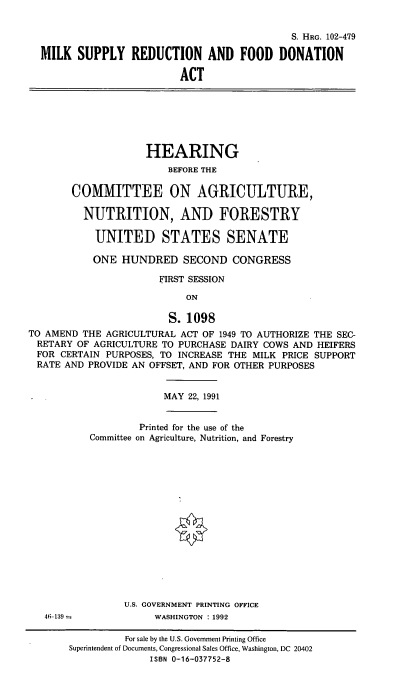 handle is hein.cbhear/msrfd0001 and id is 1 raw text is: S. HRG. 102-479
MILK SUPPLY REDUCTION AND FOOD DONATION
ACT

HEARING
BEFORE THE
COMMITTEE ON AGRICULTURE,
NUTRITION, AND FORESTRY
UNITED STATES SENATE
ONE HUNDRED SECOND CONGRESS
FIRST SESSION
ON
S. 1098
TO AMEND THE AGRICULTURAL ACT OF 1949 TO AUTHORIZE THE SEC-
RETARY OF AGRICULTURE TO PURCHASE DAIRY COWS AND HEIFERS
FOR CERTAIN PURPOSES, TO INCREASE THE MILK PRICE SUPPORT
RATE AND PROVIDE AN OFFSET, AND FOR OTHER PURPOSES

MAY 22, 1991

Printed for the use of the
Committee on Agriculture, Nutrition, and Forestry

U.S. GOVERNMENT PRINTING OFFICE
WASHINGTON : 1992

46-139 =

For sale by the U.S. Government Printing Office
Superintendent of Documents, Congressional Sales Office, Washington, DC 20402
ISBN 0-16-037752-8


