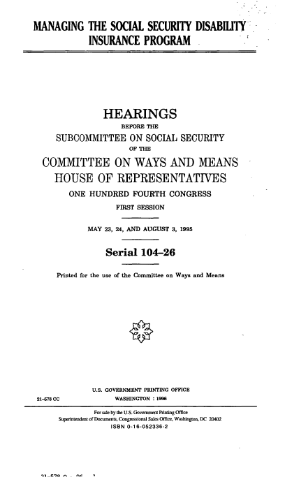 handle is hein.cbhear/mssdip0001 and id is 1 raw text is: MANAGING THE SOCIAL SECURITY DISABILITY
INSURANCE PROGRAM
HEARINGS
BEFORE THE
SUBCOMMITTEE ON SOCIAL SECURITY
OF THE
COMMITTEE ON WAYS AND MEANS
HOUSE OF REPRESENTATIVES
ONE HUNDRED FOURTH CONGRESS
FIRST SESSION
MAY 23, 24, AND AUGUST 3, 1995
Serial 104-26
Printed for the use of the Committee on Ways and Means
U.S. GOVERNMENT PRINTING OFFICE
21-578 CC             WASHINGTON : 1996
For sale by the U.S. Government Printing Office
Superintendent of Documents, Congressional Sales Office, Washington, DC 20402
ISBN 0-16-052336-2

')1  C*70   - -


