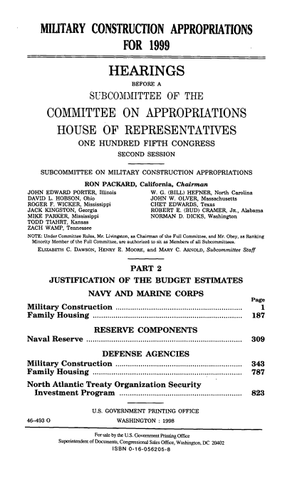 handle is hein.cbhear/mtcaii0001 and id is 1 raw text is: MIUTARY CONSTRUCTION APPROPRIATIONS
FOR 1999
HEARINGS
BEFORE A
SUBCOMMITTEE OF THE
COMMITTEE ON APPROPRIATIONS
HOUSE OF REPRESENTATIVES
ONE HUNDRED FIFTH CONGRESS
SECOND SESSION
SUBCOMMITTEE ON MILITARY CONSTRUCTION APPROPRIATIONS
RON PACKARD, California, Chairman
JOHN EDWARD PORTER, Illinois       W. G. (BILL) HEFNER, North Carolina
DAVID L. HOBSON, Ohio             JOHN W. OLVER, Massachusetts
ROGER F. WICKER, Mississippi       CHET EDWARDS, Texas
JACK KINGSTON, Georgia             ROBERT E. (BUD) CRAMER, JR., Alabama
MIKE PARKER, Mississippi           NORMAN D. DICKS, Washington
TODD TIAHRT, Kansas
ZACH WAMP, Tennessee
NOTE: Under Committee Rules, Mr. Livingston, as Chairman of the Full Committee, and Mr. Obey, as Ranking
Minority Member of the Full Committee, are authorized to sit as Members of all Subcommittees.
ELIZABETH C. DAWSON, HENRY E. MOORE, and MARY C. ARNOLD, Subcommittee Staff
PART 2
JUSTIFICATION OF THE BUDGET ESTIMATES
NAVY AND MARINE CORPS
Page
Military Construction                    ..............1...........
Family Housing                          ................................... 187
RESERVE COMPONENTS
Naval Reserve                           .................................... 309
DEFENSE AGENCIES
Military Construction                      .............................. 343
Family Housing                          ................................... 787
North Atlantic Treaty Organization Security
Investment Program                       ............................. 823
U.S. GOVERNMENT PRINTING OFFICE
46-4930                  WASHINGTON : 1998
For sale by the U.S. Government Printing Office
Superintendent of Documents, Congressional Sales Office, Washington, DC 20402
ISBN 0-16-056205-8


