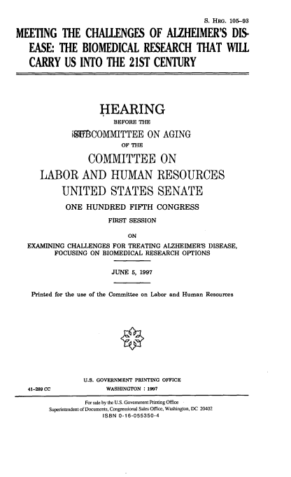 handle is hein.cbhear/mtchal0001 and id is 1 raw text is: 

                                           S. HRG. 105-93

MEETING THE CHALLENGES OF ALZHEIMER'S DIS-

   EASE: THE BIOMEDICAL RESEARCH THAT WILL

   CARRY US INTO THE 21ST CENTURY


                 HEARING
                    BEFORE THE

          'UBCOMMITTEE ON AGING
                      OF THE

              COMMITTEE ON

   LABOR AND HUMAN RESOURCES

        UNITED STATES SENATE

        ONE HUNDRED FIFTH CONGRESS

                   FIRST SESSION

                       ON
EXAMINING CHALLENGES FOR TREATING ALZHEIMER'S DISEASE,
      FOCUSING ON BIOMEDICAL RESEARCH OPTIONS

                    JUNE 5, 1997


 Printed for the use of the Committee on Labor and Human Resources


41-289 CC


U.S. GOVERNMENT PRINTING OFFICE
     WASHINGTON : 1997


        For sale by the U.S. Government Printing Office
Superintendent of Documents, Congressional Sales Office, Washington, DC 20402
            ISBN 0-16-055350-4


