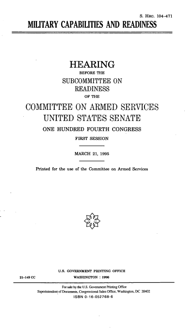 handle is hein.cbhear/mtcr0001 and id is 1 raw text is: S. HRG. 104-471
MILITARY CAPABILITIES AND READINESS

HEARING
BEFORE THE
SUBCOMMITTEE ON
READINESS
OF THE
COMMITTEE ON ARMED SERVICES
UNITED STATES SENATE
ONE HUNDRED FOURTH CONGRESS
FIRST SESSION
MARCH 21, 1995
Printed for the use of the Committee on Armed Services

U.S. GOVERNMENT PRINTING OFFICE
WASMNGTON : 1996

21-149 CC

For sale by the U.S. Government Printing Office
Superintendent of Documents, Congressional Sales Office, Washington, DC 20402
ISBN 0-16-052768-6


