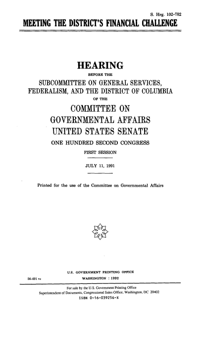 handle is hein.cbhear/mtdfc0001 and id is 1 raw text is: S. Hrg. 102-782
MEETING THE DISTRICT'S FINANCIAL CHALLENGE

HEARING
BEFORE THE
SUBCOMMITTEE ON GENERAL SERVICES,
FEDERALISM, AND THE DISTRICT OF COLUMBIA
OF THE
COMMITTEE ON
GOVERNMENTAL AFFAIRS
UNITED STATES SENATE
ONE HUNDRED SECOND CONGRESS
FIRST SESSION
JULY 11, 1991
Printed for the use of the Committee on Governmental Affairs

U.S. GOVERNMENT PRINTING OFFICE
WASHINGTON : 1992

56-691 ±

For sale by the U.S. Government Printing Office
Superintendent of Documents, Congressional Sales Office, Washington, DC 20402
ISBN 0-16-039256-X


