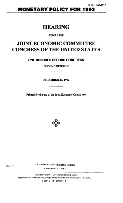 handle is hein.cbhear/mtypl0001 and id is 1 raw text is: S. HRG. 102-1022
MONETARY POLICY FOR 1993

HEARING
BEFORE THE
JOINT ECONOMIC COMMITTEE
CONGRESS OF THE UNITED STATES

ONE HUNDRED SECOND CONGRESS
SECOND SESSION
DECEMBER 30, 1992
Printed for the use of the Joint Economic Committee
U.S. GOVERNMENT PRINTING OFFICE
WASHINGTON : 1993
For sale by the U.S. Government Printing Office
Superintendent of Documents, Congressional Sales Office, Washington, DC 20402
ISBN 0-16-040245-X

64-241cc


