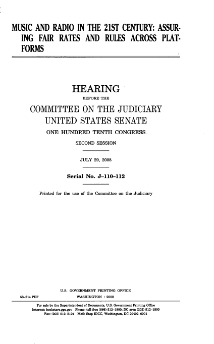 handle is hein.cbhear/murdioc0001 and id is 1 raw text is: 




MUSIC AND RADIO IN THE 21ST CENTURY: ASSUR-

   ING FAIR RATES AND RULES ACROSS PLAT-

   FORMS


               HEARING
                  BEFORE THE

COMMITTEE ON THE JUDICIARY

     UNITED STATES SENATE

     ONE- HUNDRED TENTH CONGRESS.

                SECOND SESSION


                  JULY 29, 2008


             Serial No. J-110-112


   Printed for the use of the Committee on the .Judiciary


53-214 PDF


U.S. GOVERNMENT PRINTING OFFICE
      WASHINGTON : 2008


  For sale by the Superintendent of Documents, U.S. Government Printing Office
Internet: bookstore.gpo.gov Phone: toll free (866) 512-1800; DC area (202) 512-1800
    Fax: (202) 512-2104 Mail: Stop IDCC, Washington, DC 20402-0001


