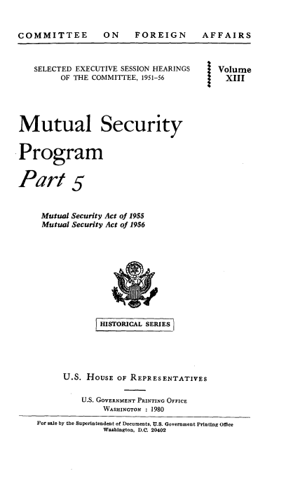 handle is hein.cbhear/musecprov0001 and id is 1 raw text is: 


COMMITTEE


ON FOREIGN


AFFAIRS


   SELECTED EXECUTIVE SESSION HEARINGS       Volume
         OF THE COMMITTEE, 1951-56         XIII





Mutual Security


Program


Part 5


     Mutual Security Act of 1955
     Mutual Security Act of 1956










                 HISTORICAL SERIES





         U.S. HOUSE  OF REPRESENTATIVES

             U.S. GOVERNMENT PRINTING OFFICE
                  WASHINGTON : 1980
    For sale by the Superintendent of Documents, U.S. Government Printing Ofice
                  Washington, D.C. 20402


