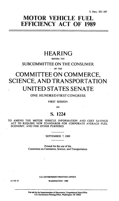 handle is hein.cbhear/mvfea0001 and id is 1 raw text is: S. HRG. 101-347
MOTOR VEHICLE FUEL
EFFICIENCY ACT OF 1989
HEARING
BEFORE THE
SUBCOMMITTEE ON THE CONSUMER
OF THE
COMMITTEE ON COMMERCE,
SCIENCE, AND TRANSPORTATION
UNITED STATES SENATE
ONE HUNDRED FIRST CONGRESS
FIRST SESSION
ON
S. 1224
TO AMEND THE MOTOR VEHICLE INFORMATION AND COST SAVINGS
ACT TO REQUIRE NEW STANDARDS FOR CORPORATE AVERAGE FUEL
ECONOMY, AND FOR OTHER PURPOSES
SEPTEMBER 7. 1989
Printed for the use of the
Committee on Commerce. Science, and Transportation
US. GOVERNMENT PRINTING OFFICE
22-742 0             WASHINGTON: 1989
For sale by the Superintendent of Documents. Congressional Sales Office
U.S. Government Printing Office. Washington. DC 20402


