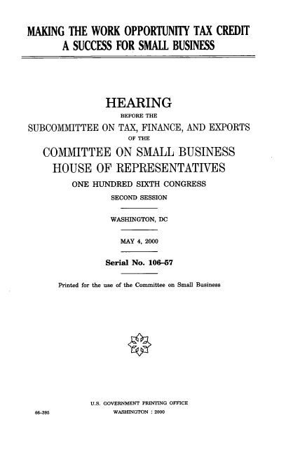 handle is hein.cbhear/mwotcs0001 and id is 1 raw text is: MAKING THE WORK OPPORTUNITY TAX CREDIT
A SUCCESS FOR SMALL BUSINESS

HEARING
BEFORE THE
SUBCOMMITTEE ON TAX, FINANCE, AND EXPORTS
OF THE
COMMITTEE ON SMALL BUSINESS
HOUSE OF REPRESENTATIVES
ONE HUNDRED SIXTH CONGRESS
SECOND SESSION

66-395

WASHINGTON, DC
MAY 4, 2000
Serial No. 106-7
Printed for the use of the Committee on Small Business
U.S. GOVERNMENT PRINTING OFFICE
WASHINGTON : 2000


