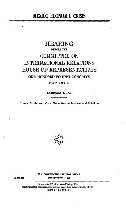 handle is hein.cbhear/mxecc0001 and id is 1 raw text is: MEXICO ECONOMIC CRISIS

HEARING
BEFORE THE
COMMITTEE ON
INTERNATIONAL RELATIONS
HOUSE OF REPRESENTATIVES
ONE HUNDRED FOURTH CONGRESS
FIRST SESSION
FEBRUARY 1, 1995
Printed for the use of the Committee on International Relations

U.S. GOVERNMENT PRINTING OFFICE
WASHINGTON : 1995

89-456 CC

For sale by the U.S. Government Printing Office
Superintendent of Documents, Congressional Sales Office, Washington, DC 20402
ISBN 0-16-047040-4


