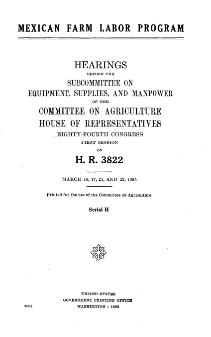 handle is hein.cbhear/mxfmlp0001 and id is 1 raw text is: 




MEXICAN FARM LABOR PROGRAM


            HEARINGS
               BEFORE THE

          SUBCOMMITTEE   ON

EQUIPMENT,  SUPPLIES, AND  MANPOWER
                 OF THE

   COMMITTEE ON AGRICULTURE

   HOUSE   OF  REPRESENTATIVES

       EIGHTY-FOURTH  CONGRESS
              FIRST SESSION
                  ON

            H.  R. 3822


W0648


    MARCH 16, 17, 21, AND 22, 1955


Printed for the use of the Committee on Agriculture


           Serial H















         UNITED STATES
    GOVERNMENT PRINTING OFFICE
        WASHINGTON : 1955


