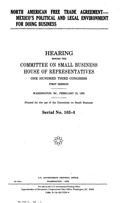 handle is hein.cbhear/mxpledb0001 and id is 1 raw text is: 


NORTH AMERICAN FREE TRADE AGREEMENT-

   MEXICO'S   POLITICAL   AND   LEGAL   ENVIRONMENT

   FOR  DOING   BUSINESS


              HEARING
                  BEFORE THE

COMMITTEE ON SMALL BUSINESS

  HOUSE OF REPRESENTATIVES


   ONE  HUNDRED THIRD CONGRESS

              FIRST SESSION


     WASHINGTON, DC., FEBRUARY 25, 1993


Printed for the use of the Committee on Small Business


          Serial No.  103-4





















        U.S. GOVERNMENT PRINTING OFFICE
             WASHINGTON : 1993


CrIA-- ns'3 -I


65-154=z


         For sale by the U.S. Government Printing Office
Superintendent of Documents, Congressional Sales Office, Washington, DC 20402
              ISBN 0-16-041539-X


