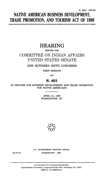 handle is hein.cbhear/nabdtp0001 and id is 1 raw text is: 

                                            S. HRG. 106-63

   NATIVE AMERICAN BUSINESS DEVELOPMENT,

TRADE PROMOTION, AND TOURISM ACT OF 1999


                   HEARING
                      BEFORE THE

      COMMITTEE ON INDIAN AFFAIRS
           UNITED STATES SENATE
           ONE HUNDRED SIXTH CONGRESS
                     FIRST SESSION
                          ON

                       S. 401
TO PROVIDE FOR BUSINESS DEVELOPMENT AND TRADE PROMOTION
                 FOR NATIVE AMERICANS

                     APRIL 21, 1999
                     WASHINGTON, DC


56-272 CC


U.S. GOVERNMENT PRINTING OFFICE
     WASHINGTON : 1999


         For sale by the U.S. Government Printing Office
Superintendent of Documents, Congressional Sales Office. Washington, DC 20402
             ISBN 0-16-058634-8


