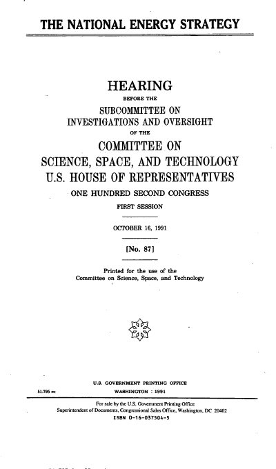 handle is hein.cbhear/naestgy0001 and id is 1 raw text is: THE NATIONAL ENERGY STRATEGY

HEARING
BEFORE THE
SUBCOMMITTEE ON
INVESTIGATIONS AND OVERSIGHT
OF THE
COMMITTEE ON
SCIENCE, SPACE, AND TECHNOLOGY
U.S. HOUSE OF REPRESENTATIVES
ONE HUNDRED SECOND CONGRESS
FIRST SESSION
OCTOBER 16, 1991
[No. 87]

Printed for the use of the
Committee on Science, Space, and Technology

U.S. GOVERNMENT PRINTING OFFICE
51-795 a                      WASHINGTON : 1991
For sale by the U.S. Government Printing Office
Superintendent of Documents, Congressional Sales Office, Washington, DC 20402
ISBN 0-16-037504-5



